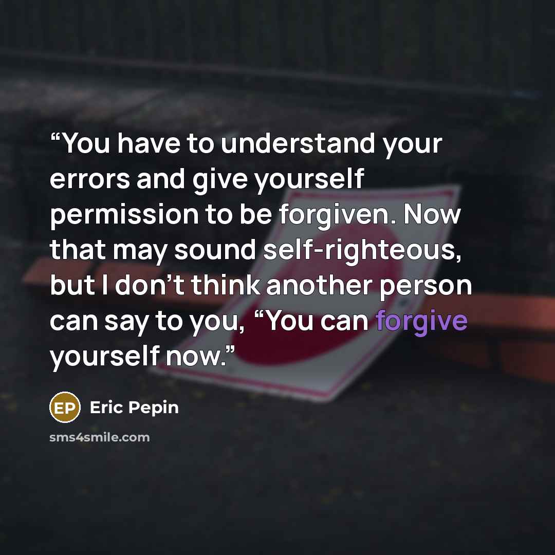 “You have to understand your errors and give yourself permission to be forgiven. Now that may sound self-righteous, but I don’t think another person can say to you, “You can forgive yourself now.” quote by Eric Pepin