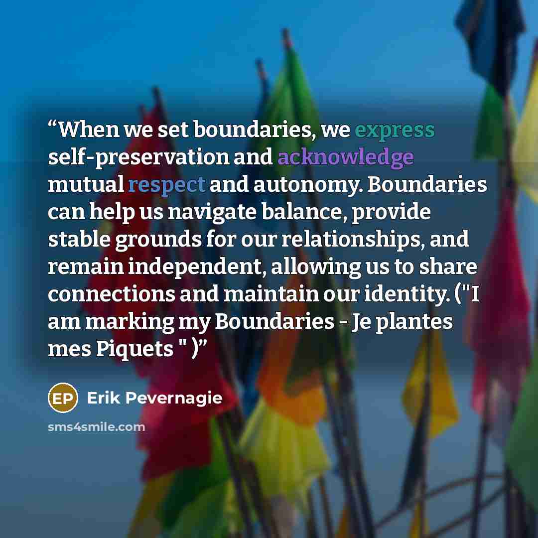 “When we set boundaries, we express self-preservation and acknowledge mutual respect and autonomy. Boundaries can help us navigate balance, provide stable grounds for our relationships, and remain independent, allowing us to share connections and maintain our identity. ("I am marking my Boundaries…” quote by Erik Pevernagie