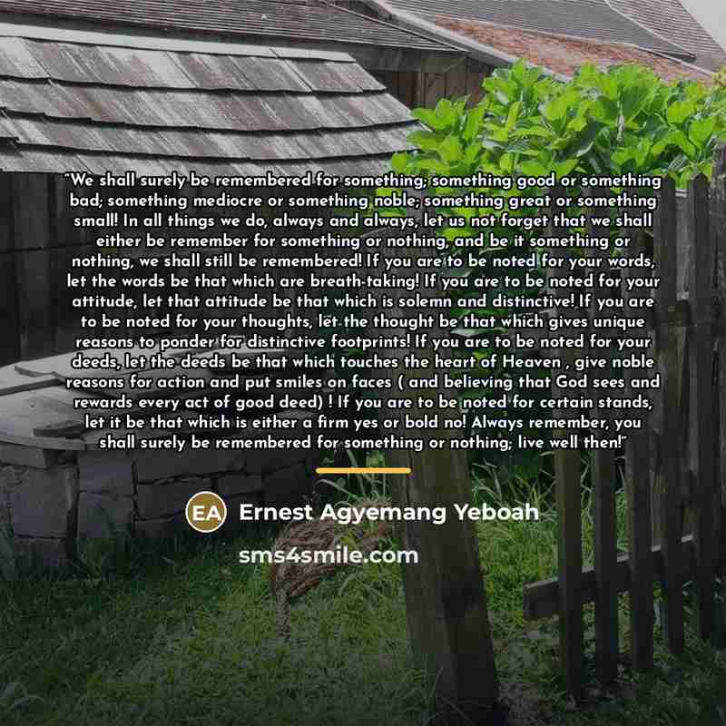 “We shall surely be remembered for something; something good or something bad; something mediocre or something noble; something great or something small! In all things we do, always and always, let us not forget that we shall either be remember for something or nothing, and be it something or…” quote by Ernest Agyemang Yeboah