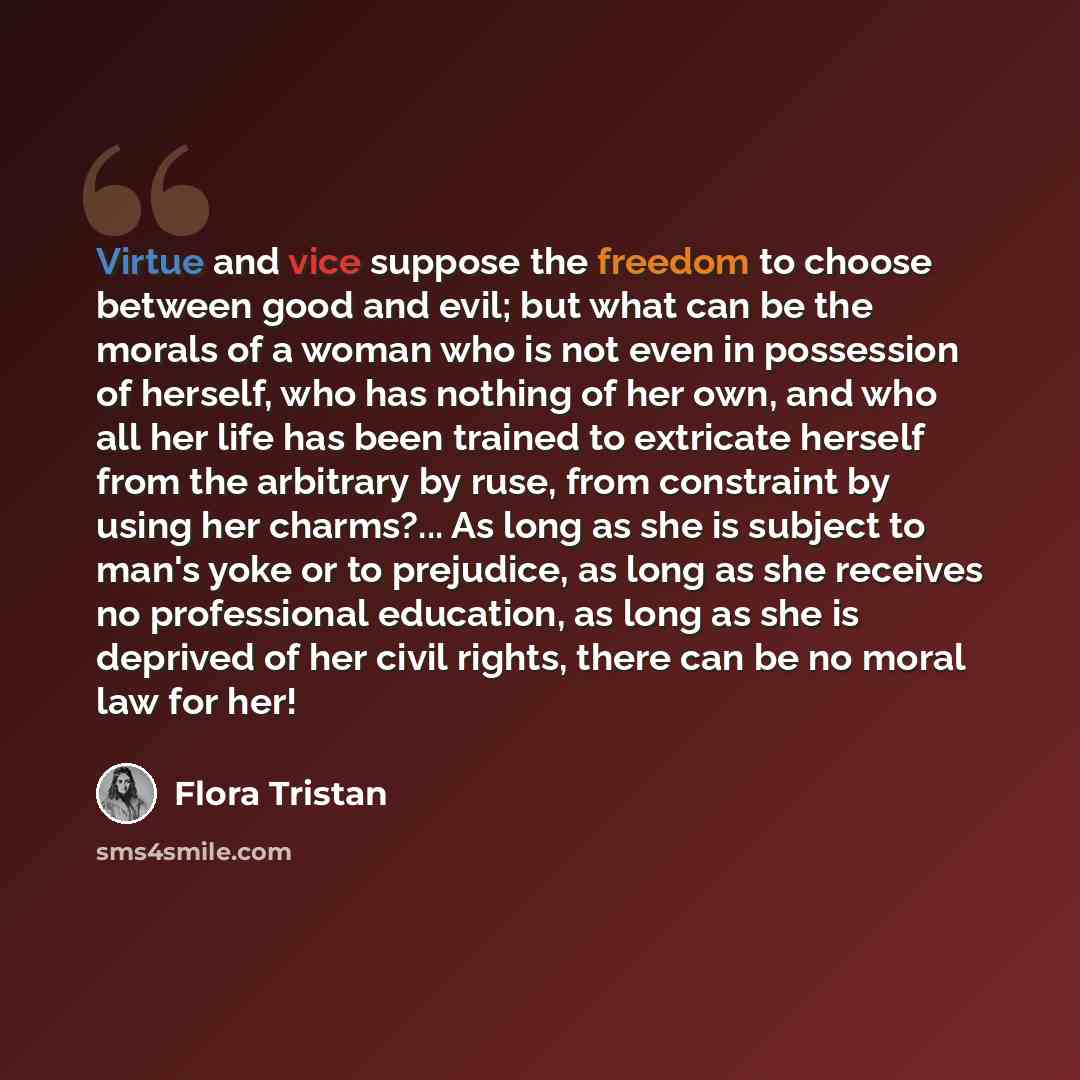 “Virtue and vice suppose the freedom to choose between good and evil; but what can be the morals of a woman who is not even in possession of herself, who has nothing of her own, and who all her life has been trained to extricate herself from the arbitrary by ruse, from constraint by using her…” quote by Flora Tristan