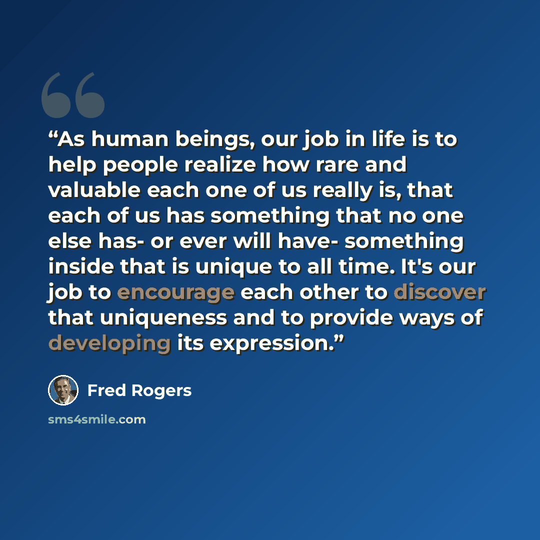“As human beings, our job in life is to help people realize how rare and valuable each one of us really is, that each of us has something that no one else has- or ever will have- something inside that is unique to all time. It's our job to encourage each other to discover that uniqueness and to…” quote by Fred Rogers