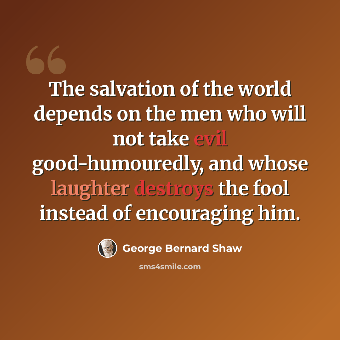 “The salvation of the world depends on the men who will not take evil good-humouredly, and whose laughter destroys the fool instead of encouraging him.” quote by George Bernard Shaw
