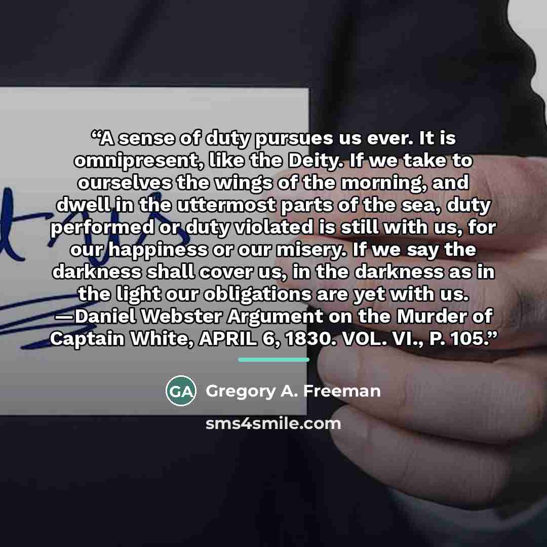 “A sense of duty pursues us ever. It is omnipresent, like the Deity. If we take to ourselves the wings of the morning, and dwell in the uttermost parts of the sea, duty performed or duty violated is still with us, for our happiness or our misery. If we say the darkness shall cover us, in the…” quote by Gregory A. Freeman