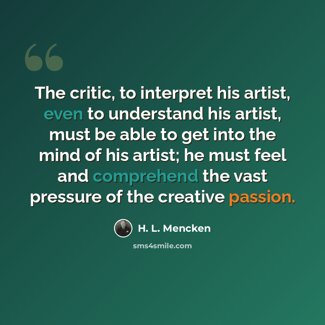“The critic, to interpret his artist, even to understand his artist, must be able to get into the mind of his artist; he must feel and comprehend the vast pressure of the creative passion.” quote by H. L. Mencken