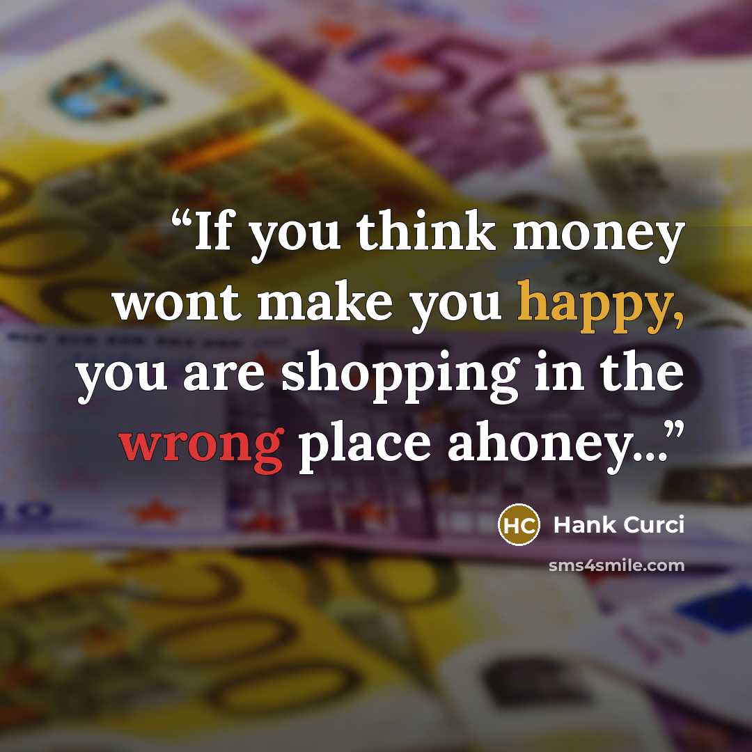 “If you think money wont make you happy, you are shopping in the wrong place ahoney...” quote by Hank Curci