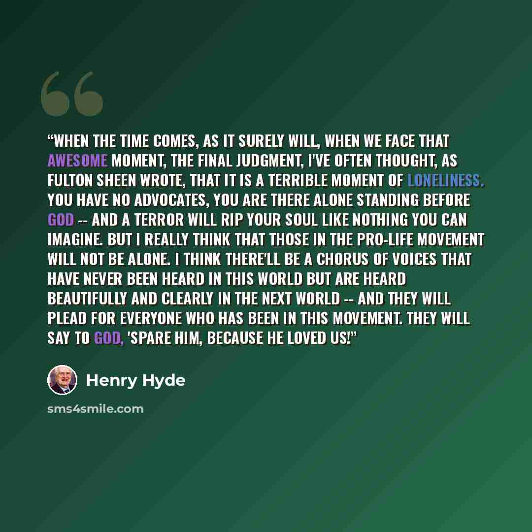 “When the time comes, as it surely will, when we face that awesome moment, the final judgment, I've often thought, as Fulton Sheen wrote, that it is a terrible moment of loneliness. You have no advocates, you are there alone standing before God -- and a terror will rip your soul like nothing you…” quote by Henry Hyde