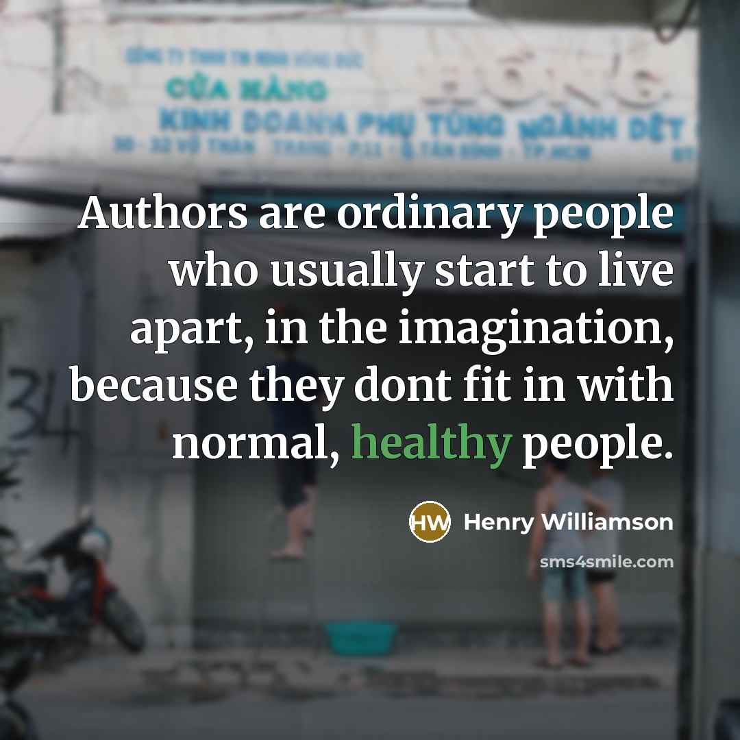 “Authors are ordinary people who usually start to live apart, in the imagination, because they dont fit in with normal, healthy people.” quote by Henry Williamson