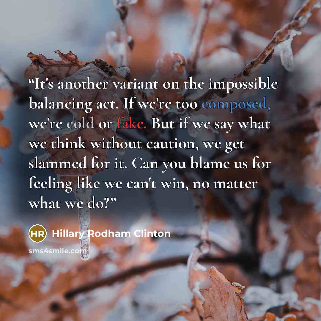 “It's another variant on the impossible balancing act. If we're too composed, we're cold or fake. But if we say what we think without caution, we get slammed for it. Can you blame us for feeling like we can't win, no matter what we do?” quote by Hillary Rodham Clinton