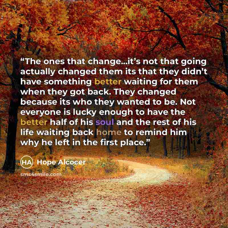 “The ones that change...it’s not that going actually changed them its that they didn’t have something better waiting for them when they got back. They changed because its who they wanted to be. Not everyone is lucky enough to have the better half of his soul and the rest of his life waiting back…” quote by Hope Alcocer