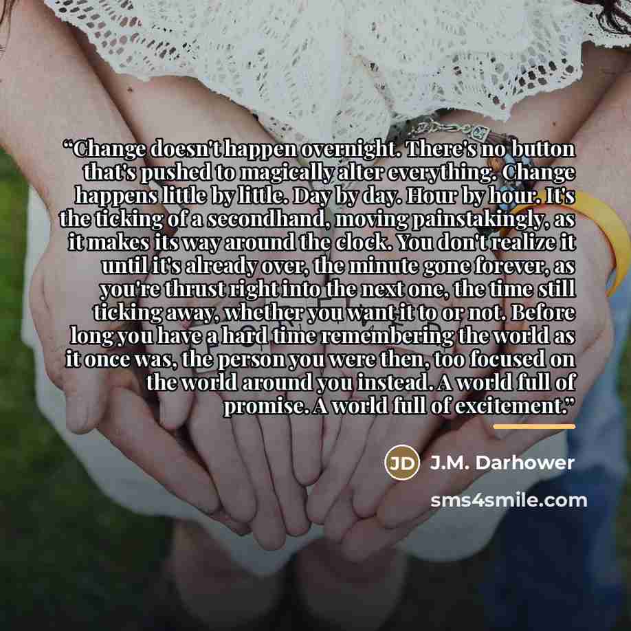 “Change doesn't happen overnight. There's no button that's pushed to magically alter everything. Change happens little by little. Day by day. Hour by hour. It's the ticking of a secondhand, moving painstakingly, as it makes its way around the clock. You don't realize it until it's already over, the…” quote by J.M. Darhower