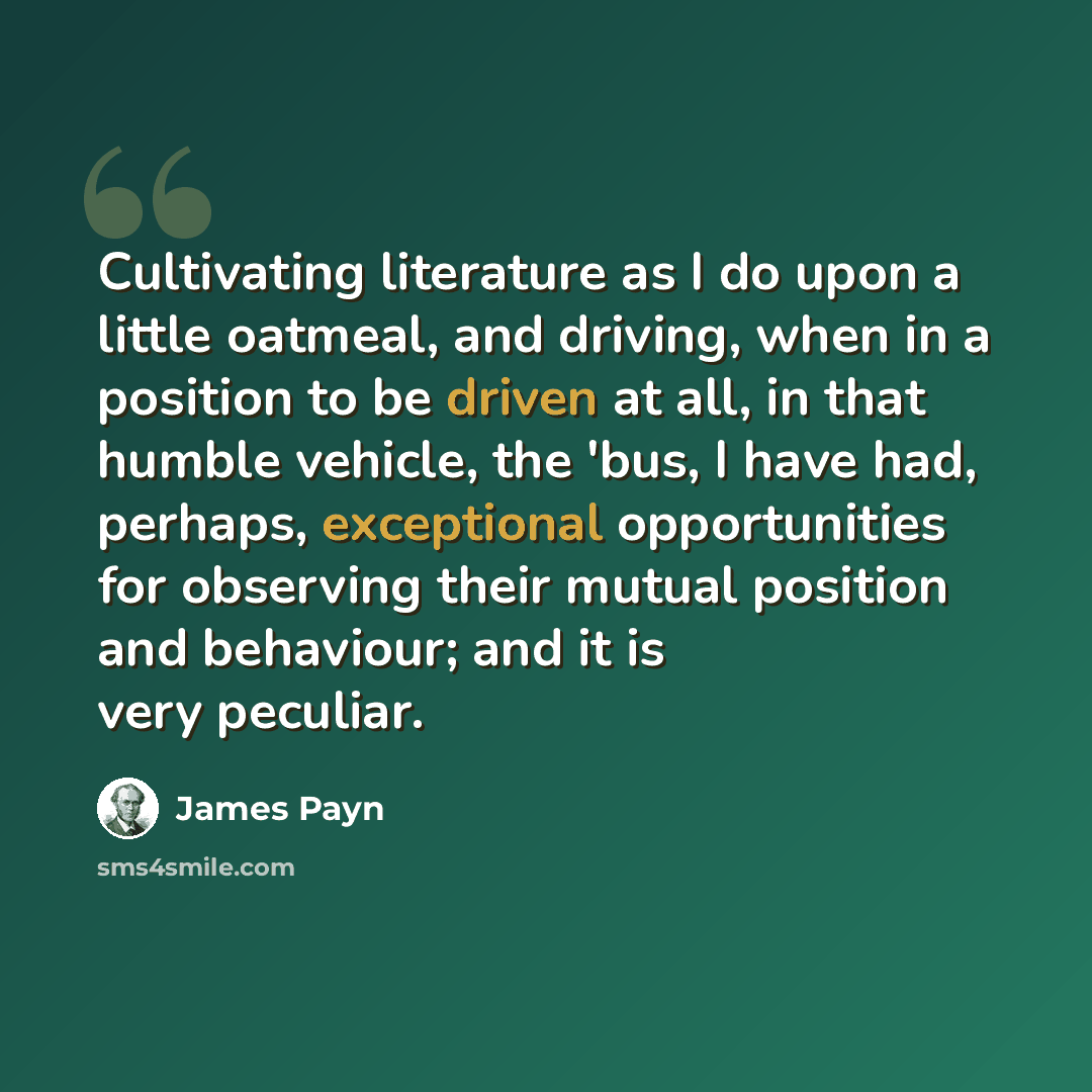 “Cultivating literature as I do upon a little oatmeal, and driving, when in a position to be driven at all, in that humble vehicle, the 'bus, I have had, perhaps, exceptional opportunities for observing their mutual position and behaviour; and it is very peculiar.” quote by James Payn
