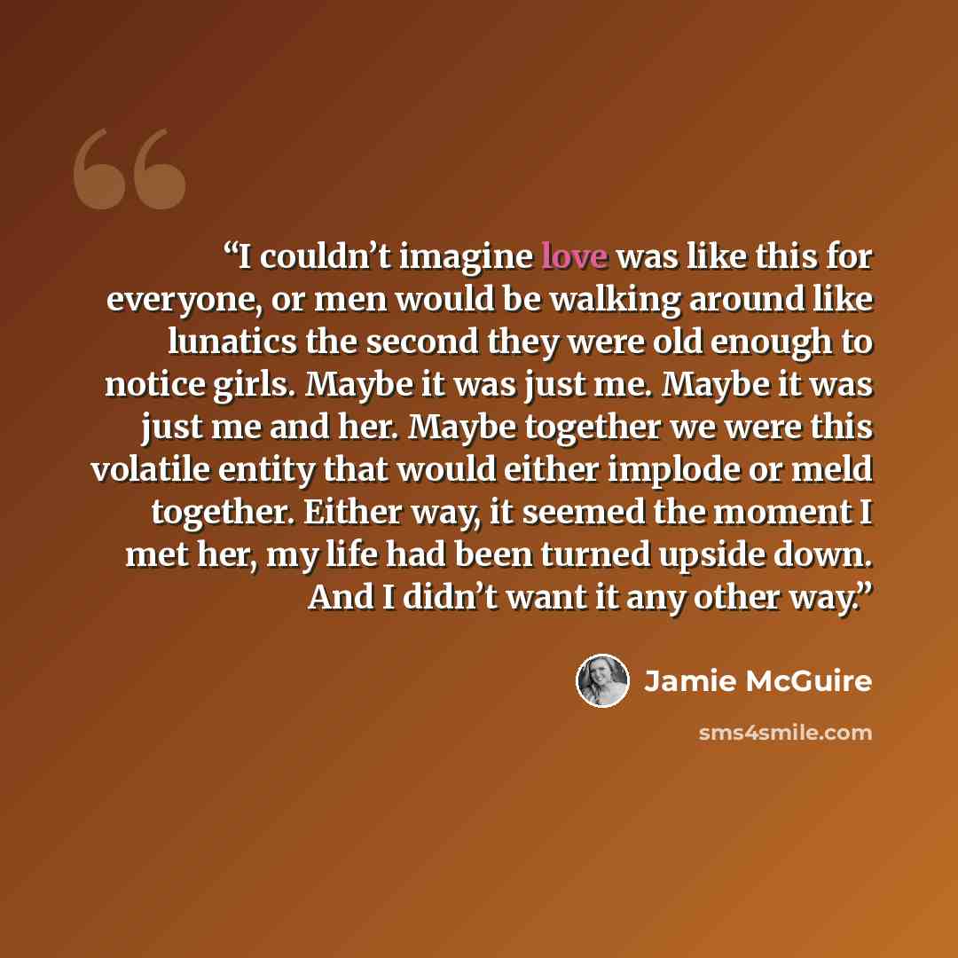 “I couldn’t imagine love was like this for everyone, or men would be walking around like lunatics the second they were old enough to notice girls. Maybe it was just me. Maybe it was just me and her. Maybe together we were this volatile entity that would either implode or meld together. Either way…” quote by Jamie McGuire