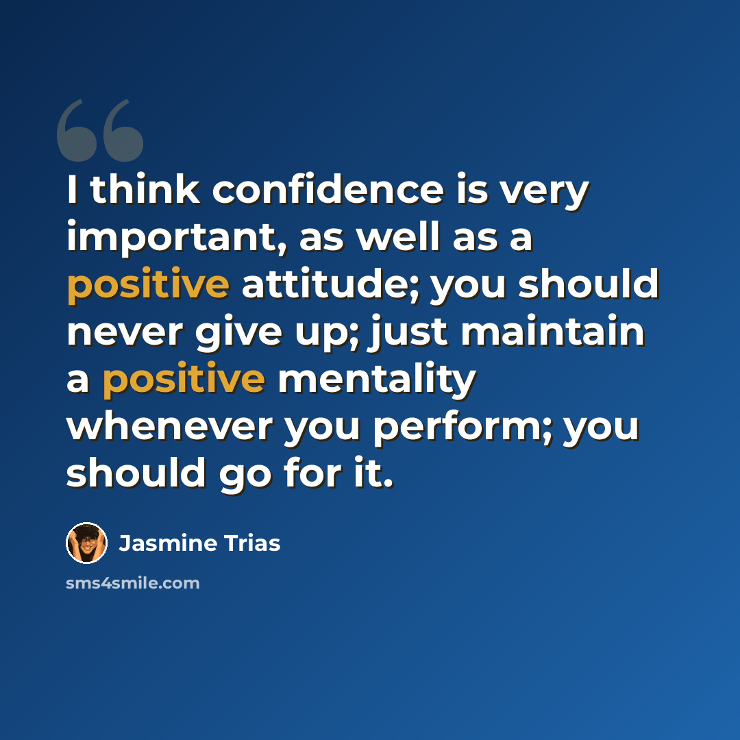 “I think confidence is very important, as well as a positive attitude; you should never give up; just maintain a positive mentality whenever you perform; you should go for it.” quote by Jasmine Trias
