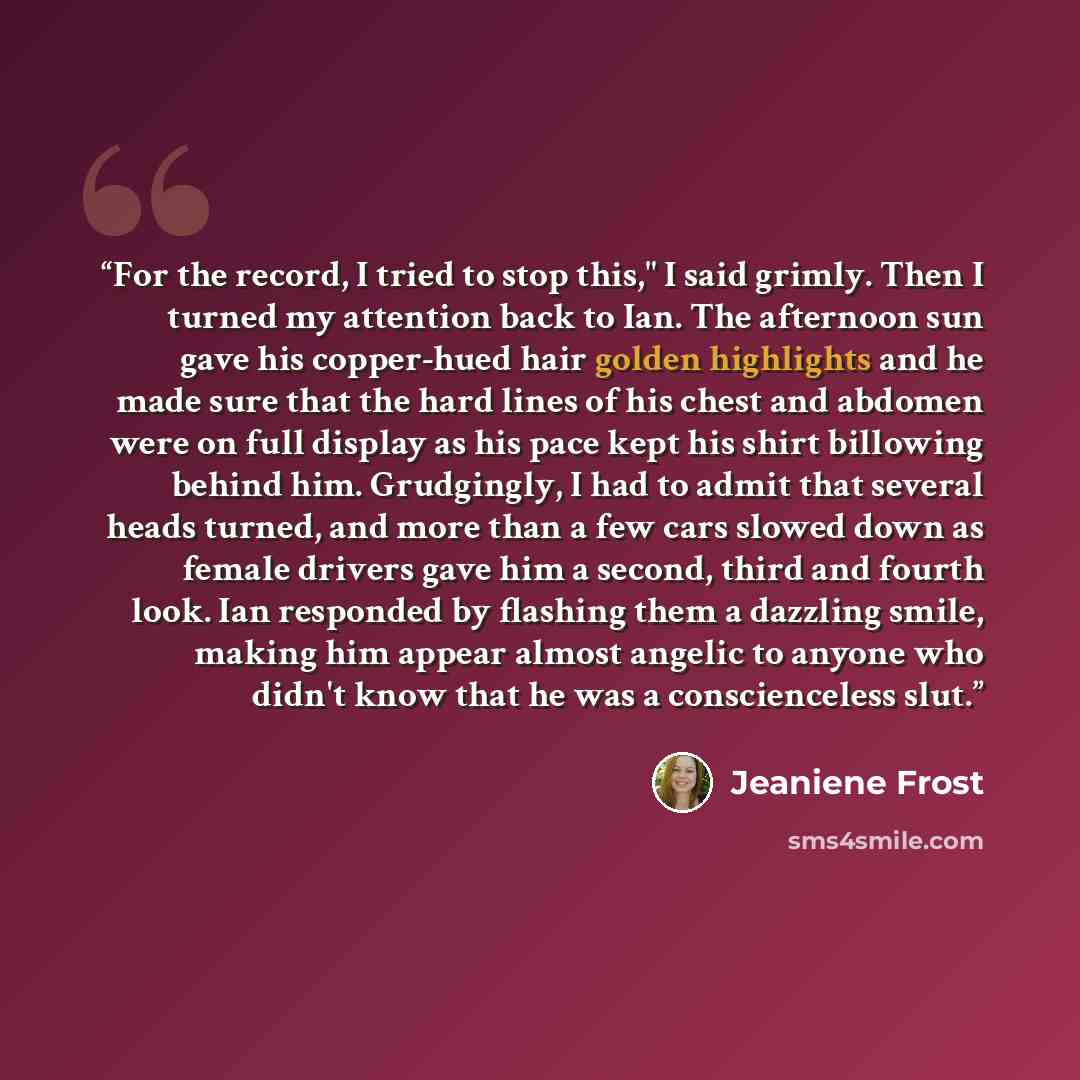 “For the record, I tried to stop this," I said grimly. Then I turned my attention back to Ian. The afternoon sun gave his copper-hued hair golden highlights and he made sure that the hard lines of his chest and abdomen were on full display as his pace kept his shirt billowing behind him…” quote by Jeaniene Frost