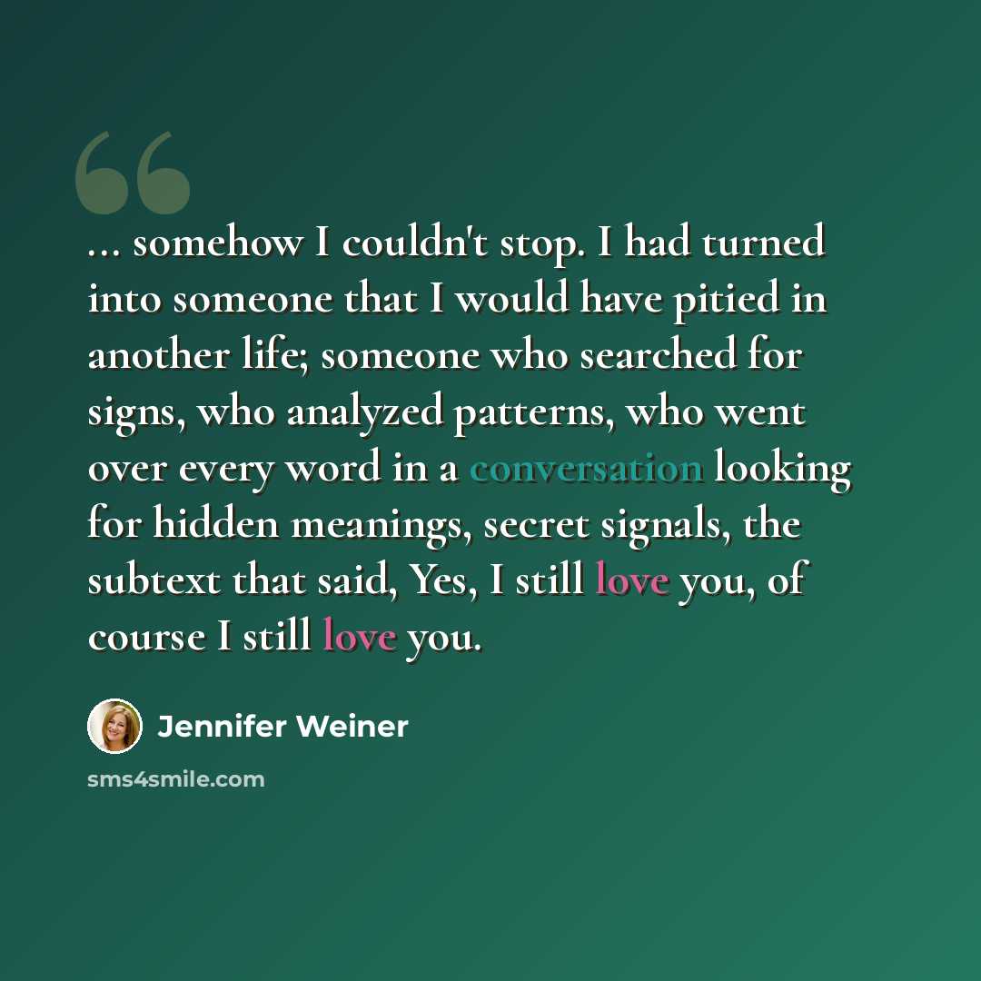 “... somehow I couldn't stop. I had turned into someone that I would have pitied in another life; someone who searched for signs, who analyzed patterns, who went over every word in a conversation looking for hidden meanings, secret signals, the subtext that said, Yes, I still love you, of course I…” quote by Jennifer Weiner