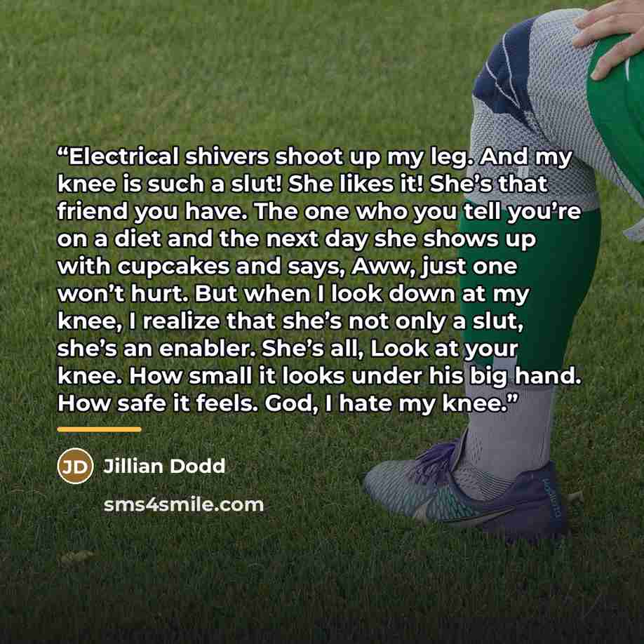 “Electrical shivers shoot up my leg. And my knee is such a slut! She likes it! She’s that friend you have. The one who you tell you’re on a diet and the next day she shows up with cupcakes and says, Aww, just one won’t hurt. But when I look down at my knee, I realize that she’s not only a slut…” quote by Jillian Dodd