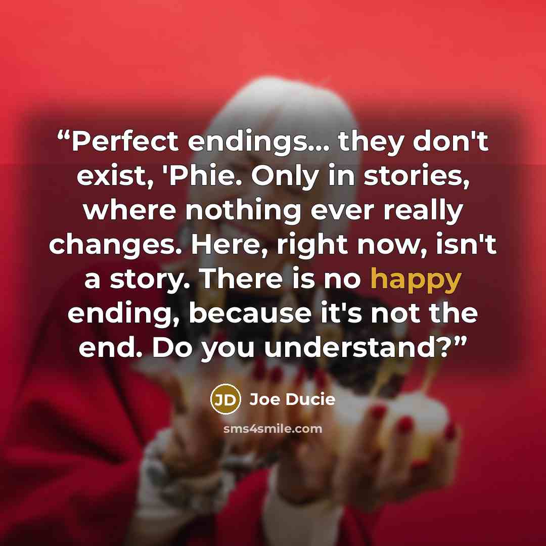 “Perfect endings... they don't exist, 'Phie. Only in stories, where nothing ever really changes. Here, right now, isn't a story. There is no happy ending, because it's not the end. Do you understand?” quote by Joe Ducie