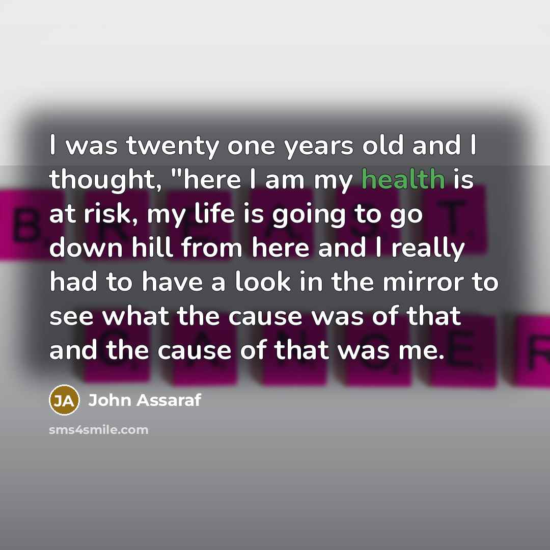 “I was twenty one years old and I thought, "here I am my health is at risk, my life is going to go down hill from here and I really had to have a look in the mirror to see what the cause was of that and the cause of that was me.” quote by John Assaraf