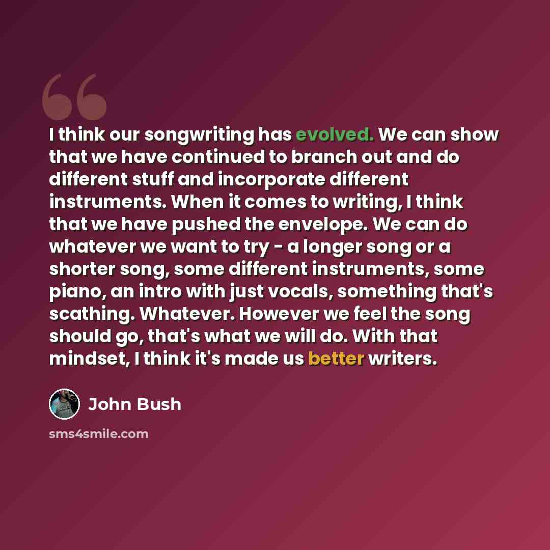 “I think our songwriting has evolved. We can show that we have continued to branch out and do different stuff and incorporate different instruments. When it comes to writing, I think that we have pushed the envelope. We can do whatever we want to try - a longer song or a shorter song, some…” quote by John Bush