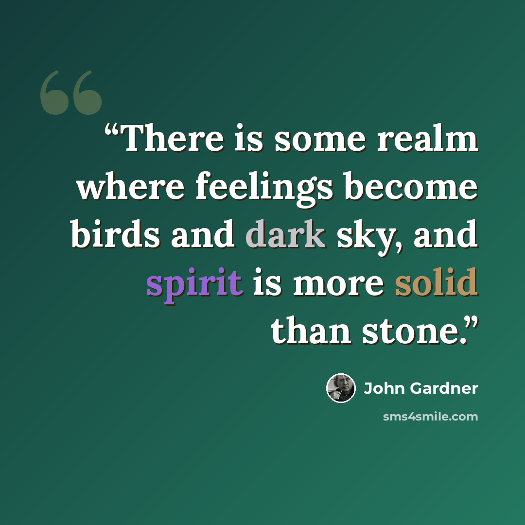 “There is some realm where feelings become birds and dark sky, and spirit is more solid than stone.” quote by John Gardner