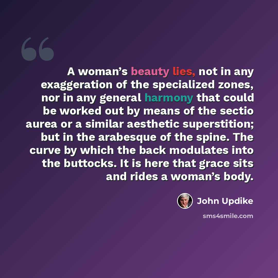 “A woman’s beauty lies, not in any exaggeration of the specialized zones, nor in any general harmony that could be worked out by means of the sectio aurea or a similar aesthetic superstition; but in the arabesque of the spine. The curve by which the back modulates into the buttocks. It is here that…” quote by John Updike