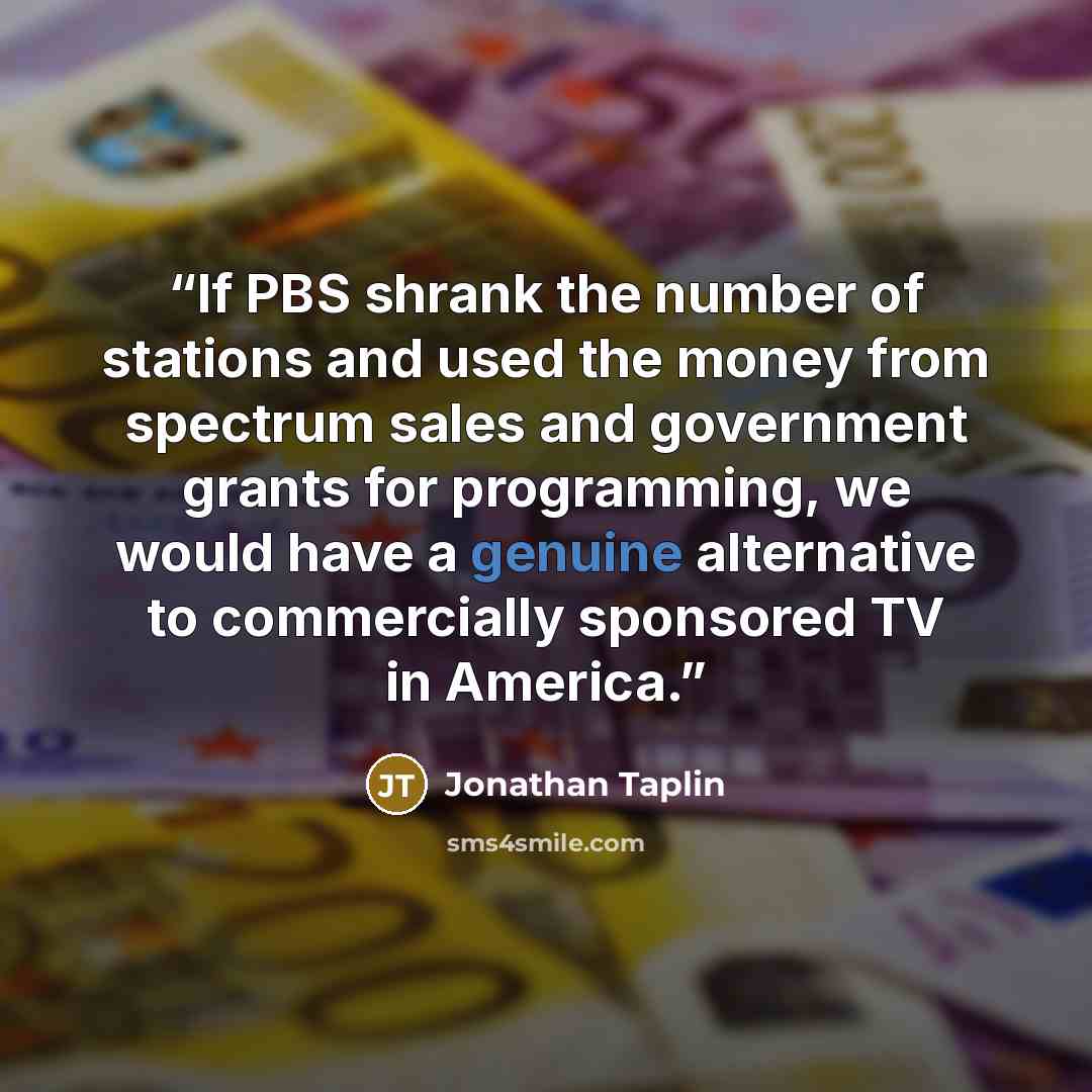 “If PBS shrank the number of stations and used the money from spectrum sales and government grants for programming, we would have a genuine alternative to commercially sponsored TV in America.” quote by Jonathan Taplin