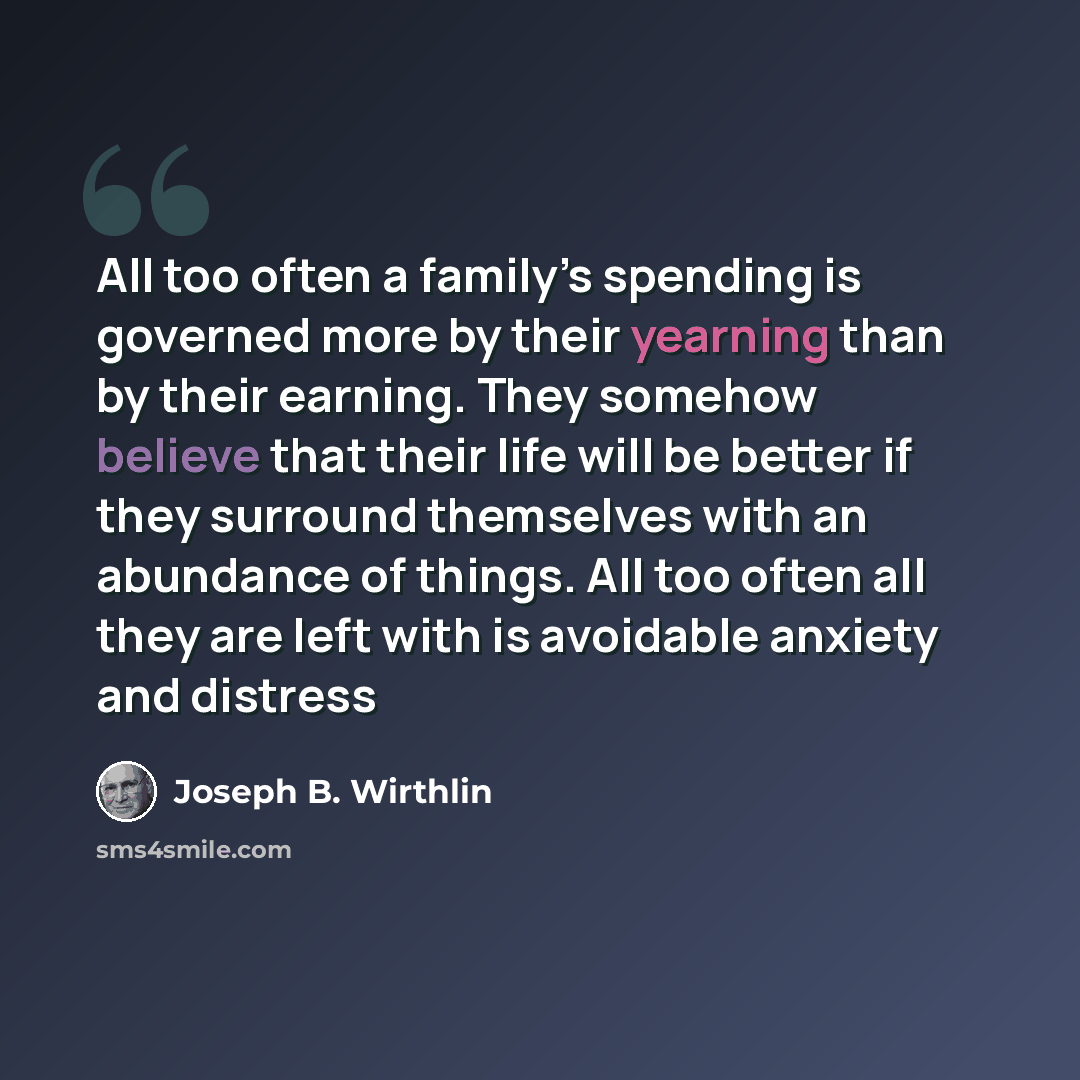 “All too often a family’s spending is governed more by their yearning than by their earning. They somehow believe that their life will be better if they surround themselves with an abundance of things. All too often all they are left with is avoidable anxiety and distress” quote by Joseph B. Wirthlin