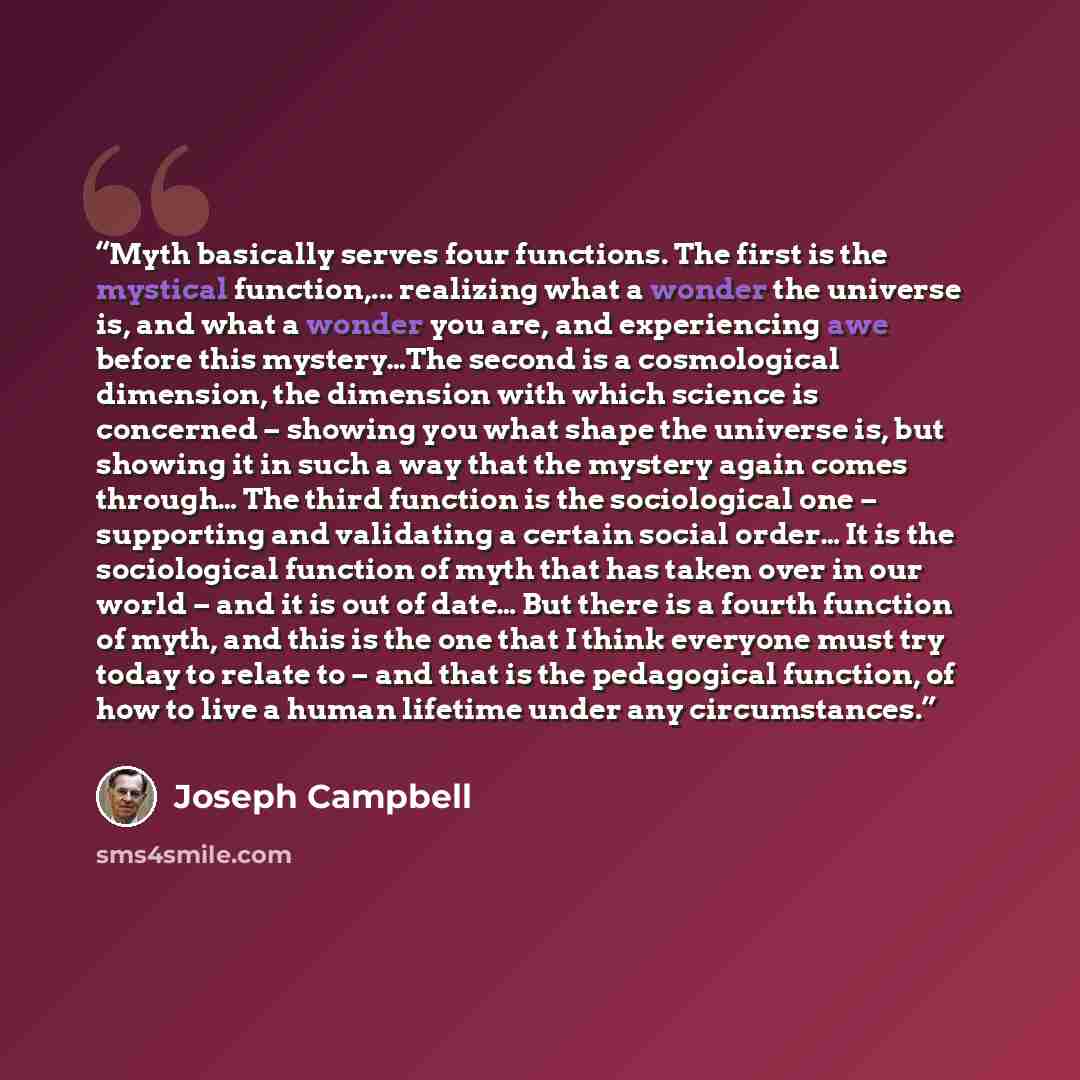 “Myth basically serves four functions. The first is the mystical function,... realizing what a wonder the universe is, and what a wonder you are, and experiencing awe before this mystery…The second is a cosmological dimension, the dimension with which science is concerned – showing you what shape…” quote by Joseph Campbell