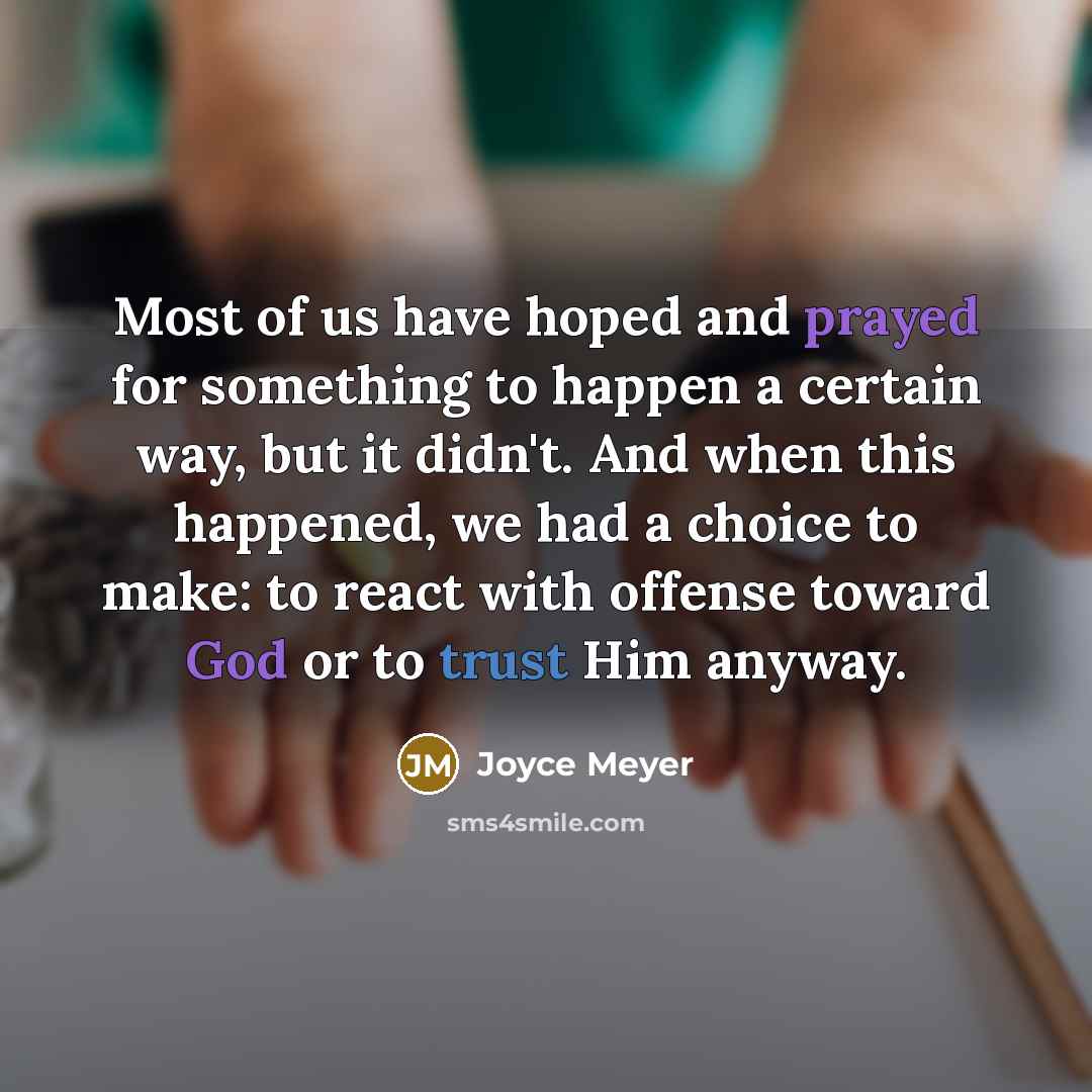 “Most of us have hoped and prayed for something to happen a certain way, but it didn't. And when this happened, we had a choice to make: to react with offense toward God or to trust Him anyway.” quote by Joyce Meyer