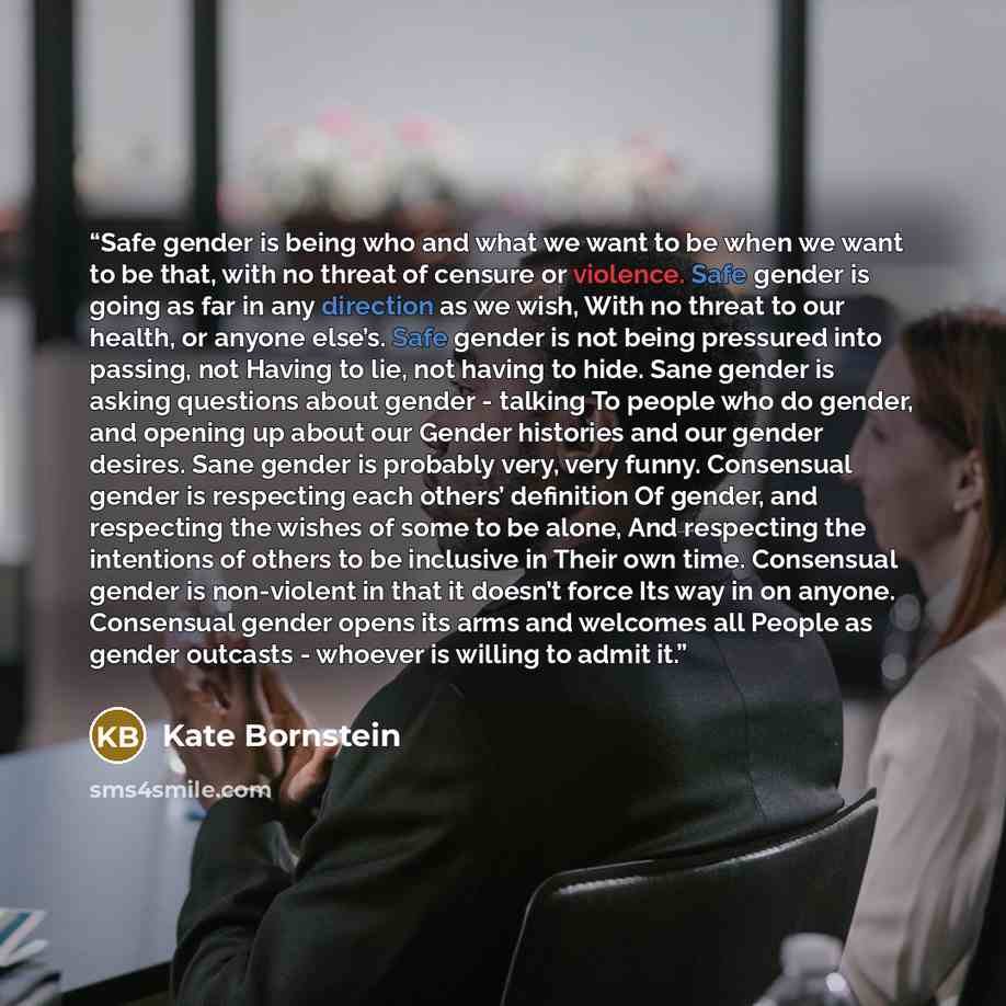 “Safe gender is being who and what we want to be when we want to be that, with no threat of censure or violence. Safe gender is going as far in any direction as we wish, With no threat to our health, or anyone else’s. Safe gender is not being pressured into passing, not Having to lie, not having to…” quote by Kate Bornstein