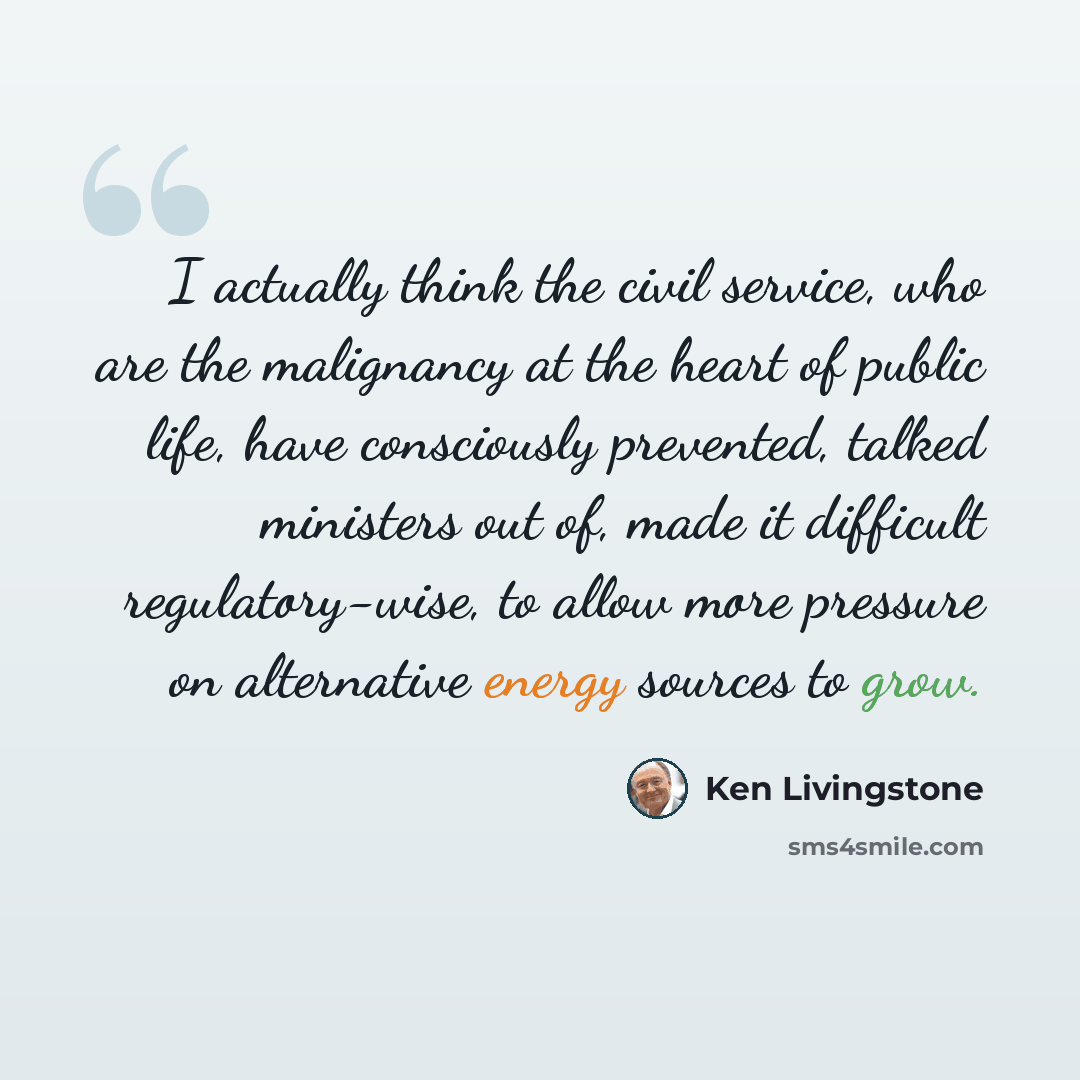 “I actually think the civil service, who are the malignancy at the heart of public life, have consciously prevented, talked ministers out of, made it difficult regulatory-wise, to allow more pressure on alternative energy sources to grow.” quote by Ken Livingstone