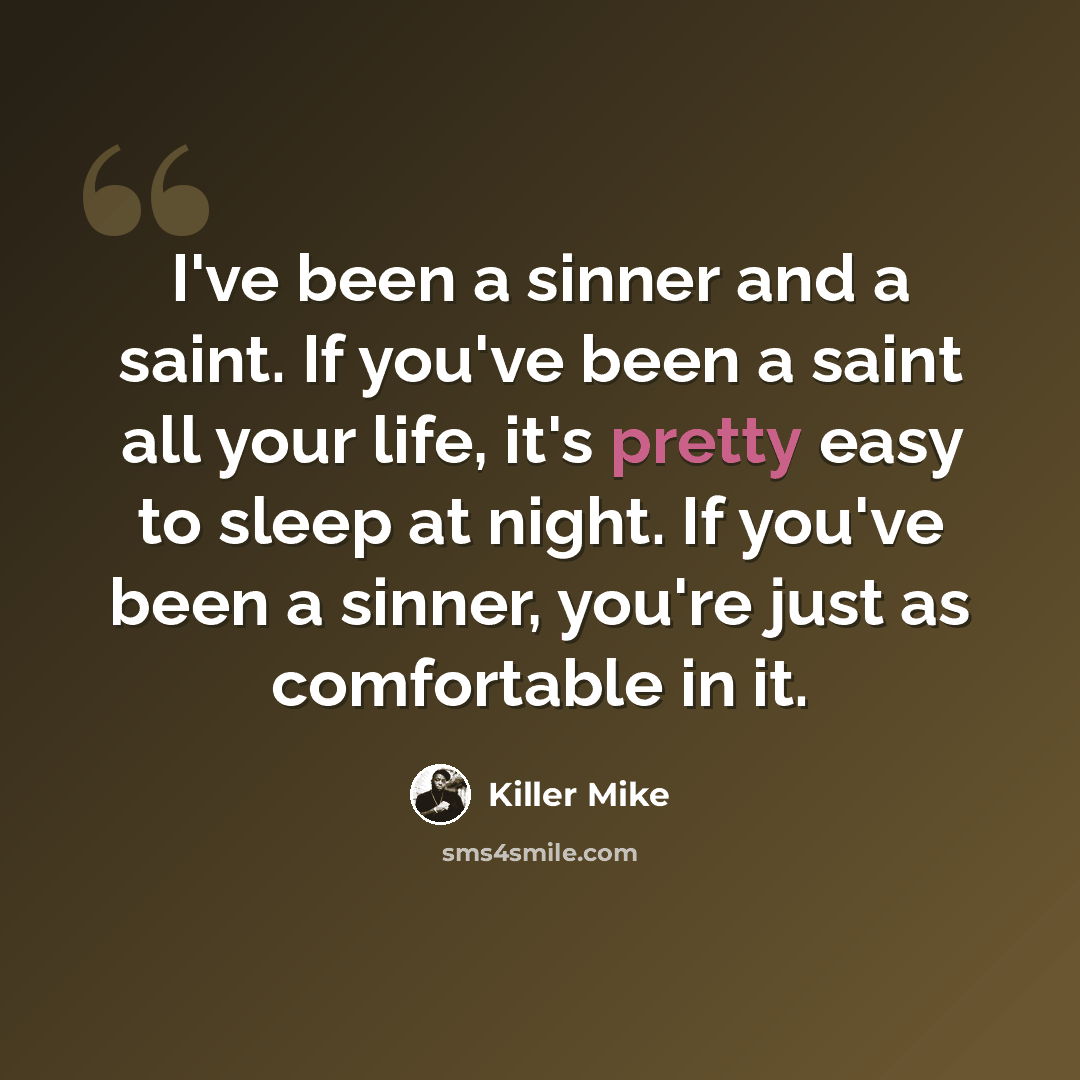 “I've been a sinner and a saint. If you've been a saint all your life, it's pretty easy to sleep at night. If you've been a sinner, you're just as comfortable in it.” quote by Killer Mike