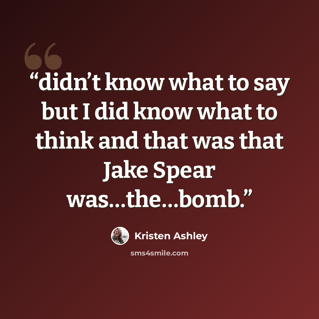 “didn’t know what to say but I did know what to think and that was that Jake Spear was…the…bomb.” quote by Kristen Ashley