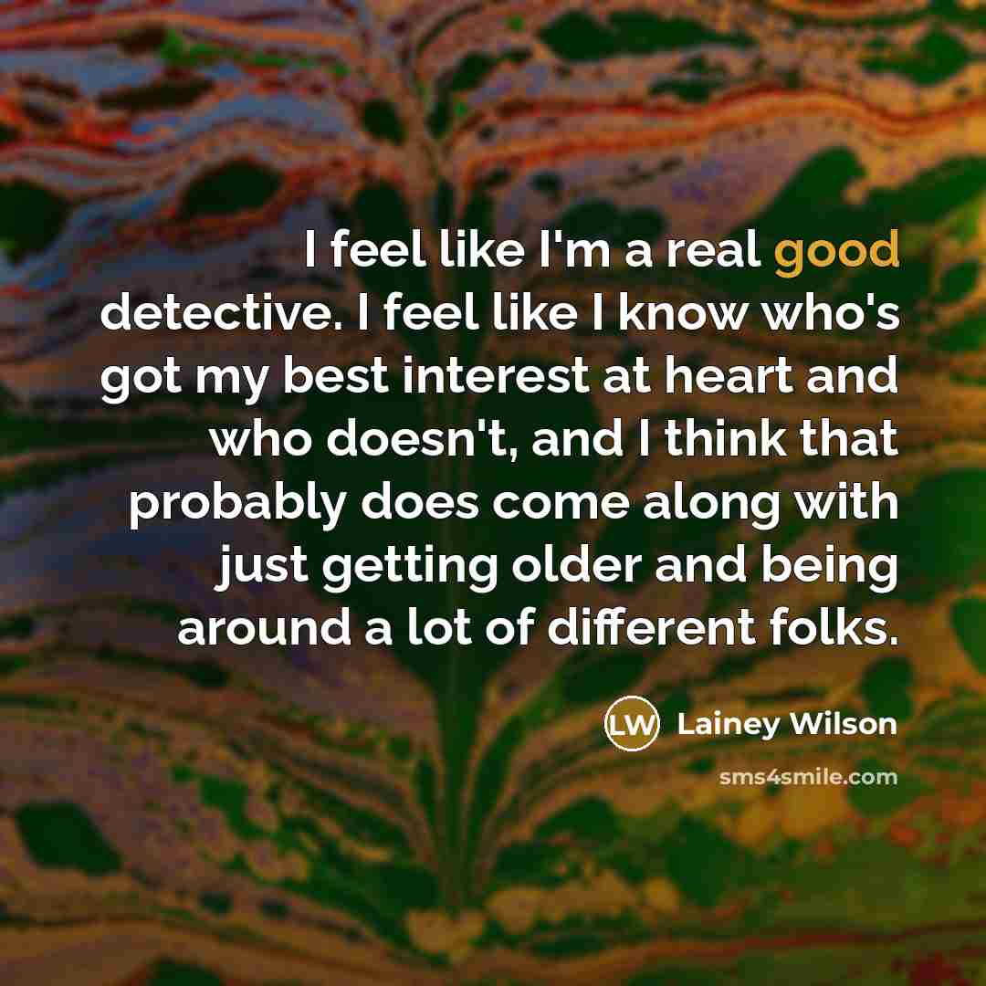 “I feel like I'm a real good detective. I feel like I know who's got my best interest at heart and who doesn't, and I think that probably does come along with just getting older and being around a lot of different folks.” quote by Lainey Wilson