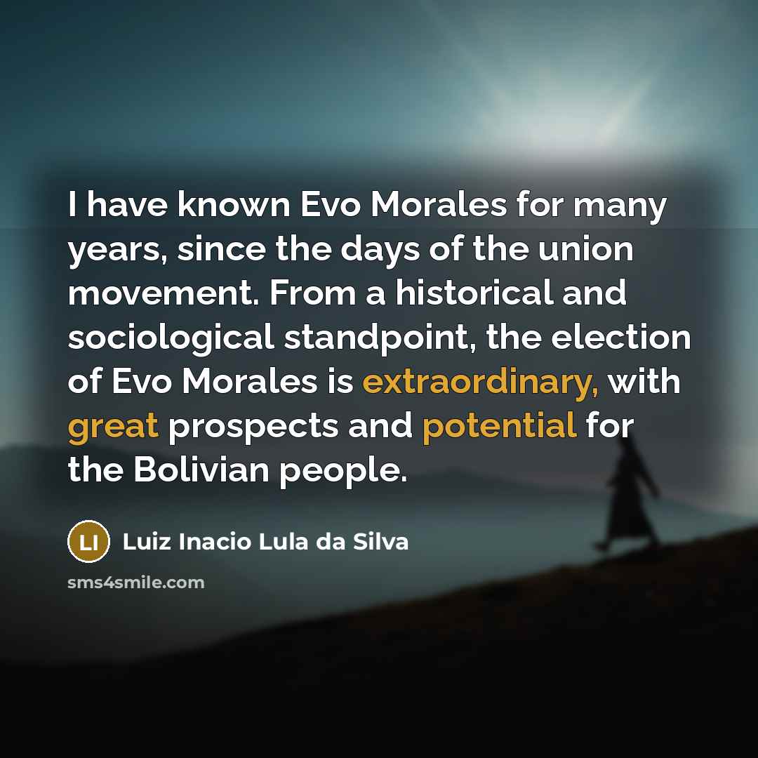 “I have known Evo Morales for many years, since the days of the union movement. From a historical and sociological standpoint, the election of Evo Morales is extraordinary, with great prospects and potential for the Bolivian people.” quote by Luiz Inacio Lula da Silva