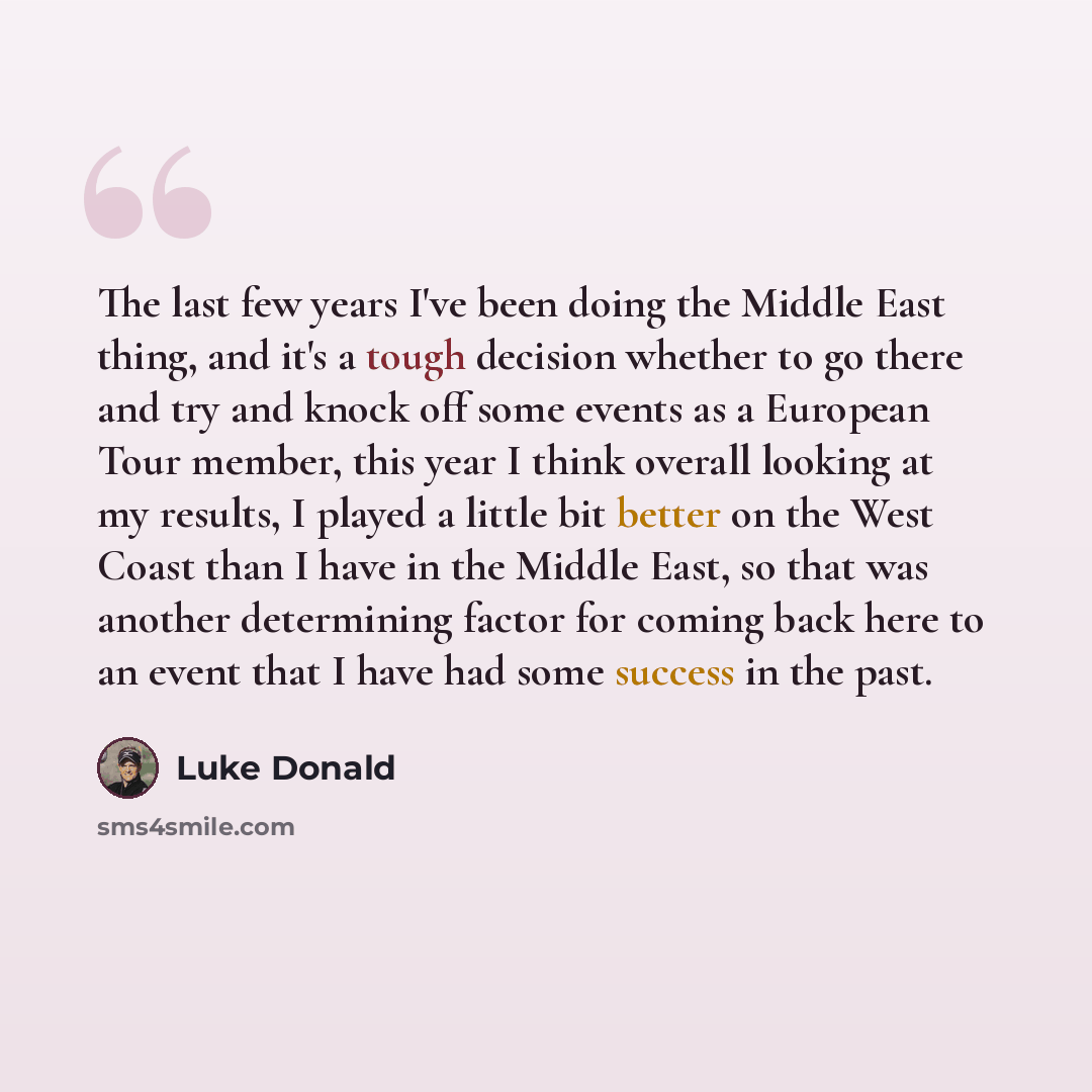 “The last few years I've been doing the Middle East thing, and it's a tough decision whether to go there and try and knock off some events as a European Tour member, this year I think overall looking at my results, I played a little bit better on the West Coast than I have in the Middle East, so…” quote by Luke Donald