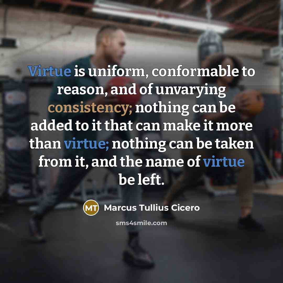 “Virtue is uniform, conformable to reason, and of unvarying consistency; nothing can be added to it that can make it more than virtue; nothing can be taken from it, and the name of virtue be left.” quote by Marcus Tullius Cicero