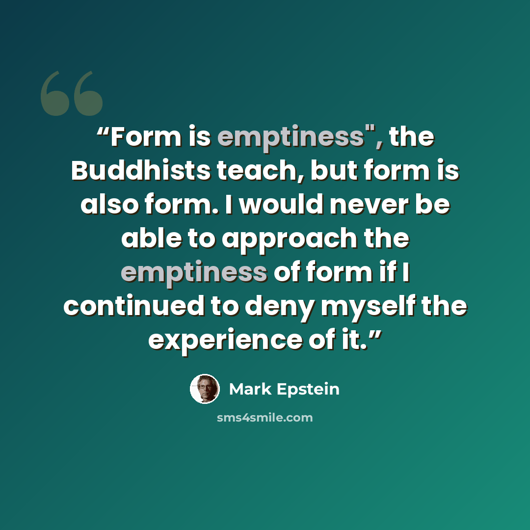 “Form is emptiness", the Buddhists teach, but form is also form. I would never be able to approach the emptiness of form if I continued to deny myself the experience of it.” quote by Mark Epstein