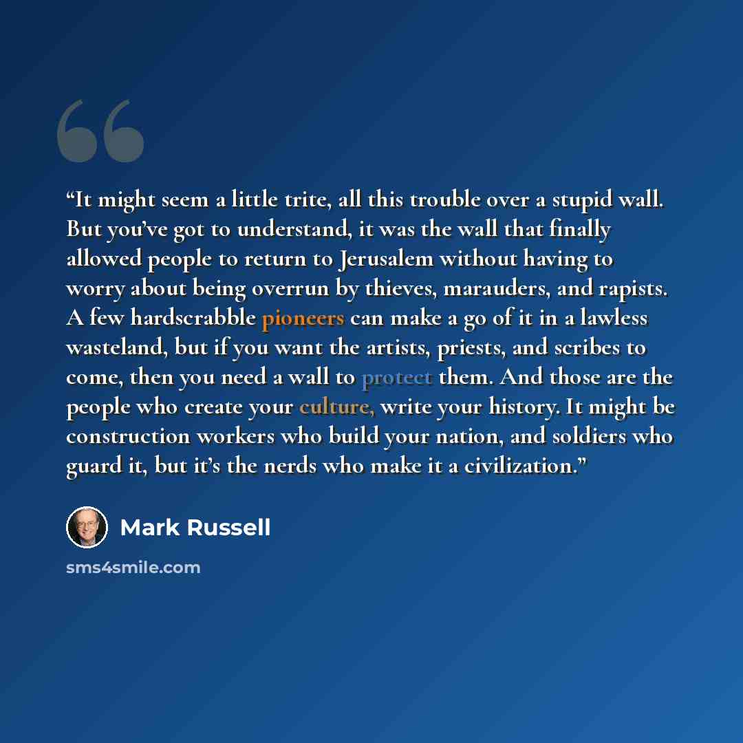“It might seem a little trite, all this trouble over a stupid wall. But you’ve got to understand, it was the wall that finally allowed people to return to Jerusalem without having to worry about being overrun by thieves, marauders, and rapists. A few hardscrabble pioneers can make a go of it in a…” quote by Mark Russell