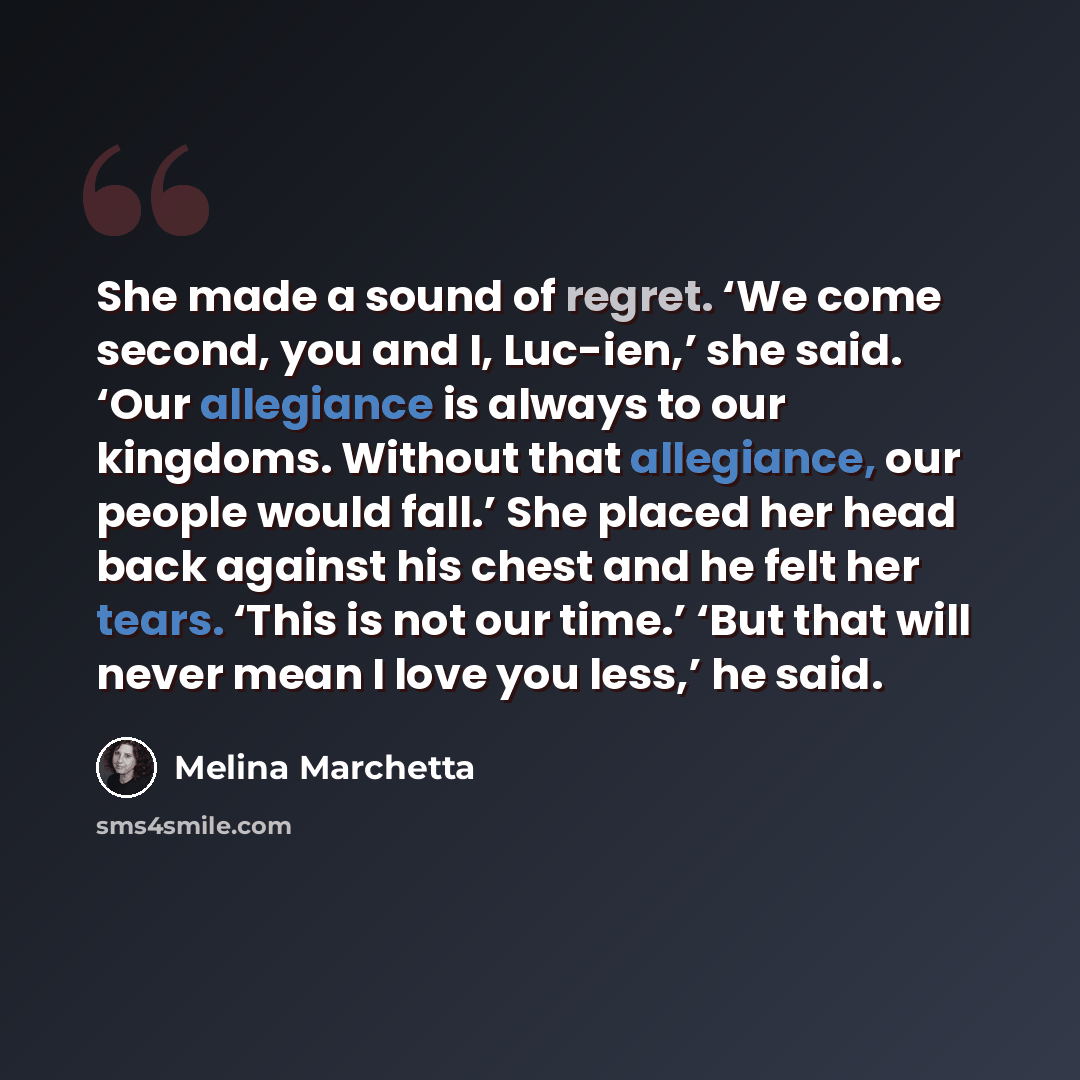 “She made a sound of regret. ‘We come second, you and I, Luc-ien,’ she said. ‘Our allegiance is always to our kingdoms. Without that allegiance, our people would fall.’ She placed her head back against his chest and he felt her tears. ‘This is not our time.’ ‘But that will never mean I love you…” quote by Melina Marchetta