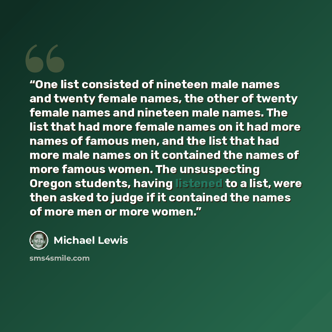 “One list consisted of nineteen male names and twenty female names, the other of twenty female names and nineteen male names. The list that had more female names on it had more names of famous men, and the list that had more male names on it contained the names of more famous women. The…” quote by Michael Lewis