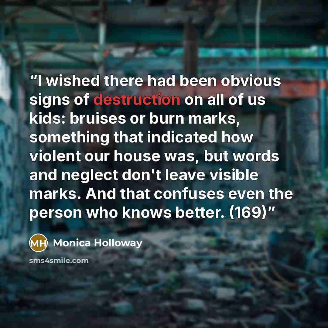 “I wished there had been obvious signs of destruction on all of us kids: bruises or burn marks, something that indicated how violent our house was, but words and neglect don't leave visible marks. And that confuses even the person who knows better. (169)” quote by Monica Holloway