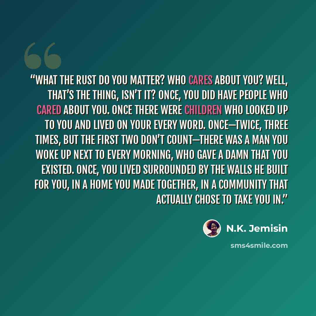 “What the rust do you matter? Who cares about you? Well, that’s the thing, isn’t it? Once, you did have people who cared about you. Once there were children who looked up to you and lived on your every word. Once—twice, three times, but the first two don’t count—there was a man you woke up next to…” quote by N.K. Jemisin