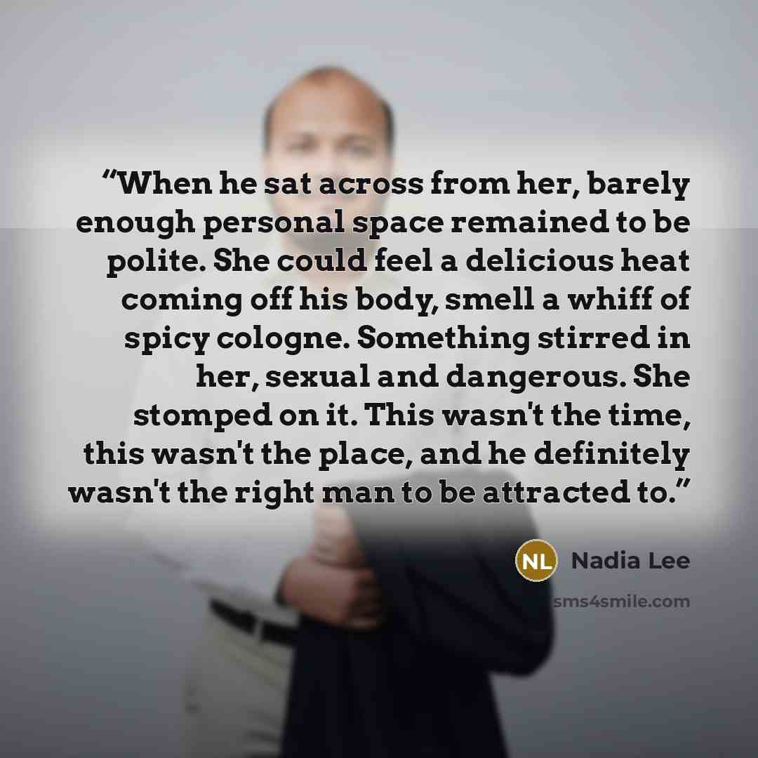 “When he sat across from her, barely enough personal space remained to be polite. She could feel a delicious heat coming off his body, smell a whiff of spicy cologne. Something stirred in her, sexual and dangerous. She stomped on it. This wasn't the time, this wasn't the place, and he definitely…” quote by Nadia Lee