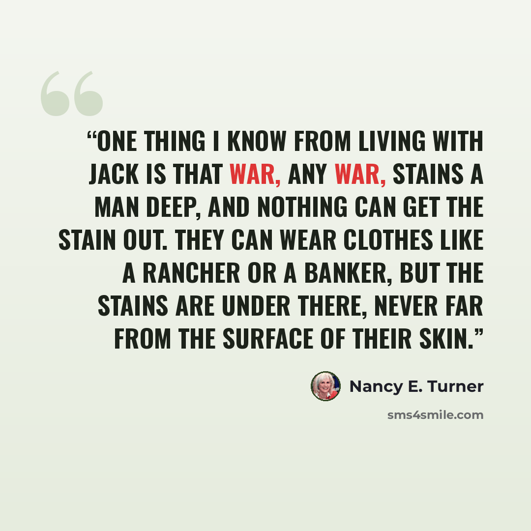 “One thing I know from living with Jack is that war, any war, stains a man deep, and nothing can get the stain out. They can wear clothes like a rancher or a banker, but the stains are under there, never far from the surface of their skin.” quote by Nancy E. Turner