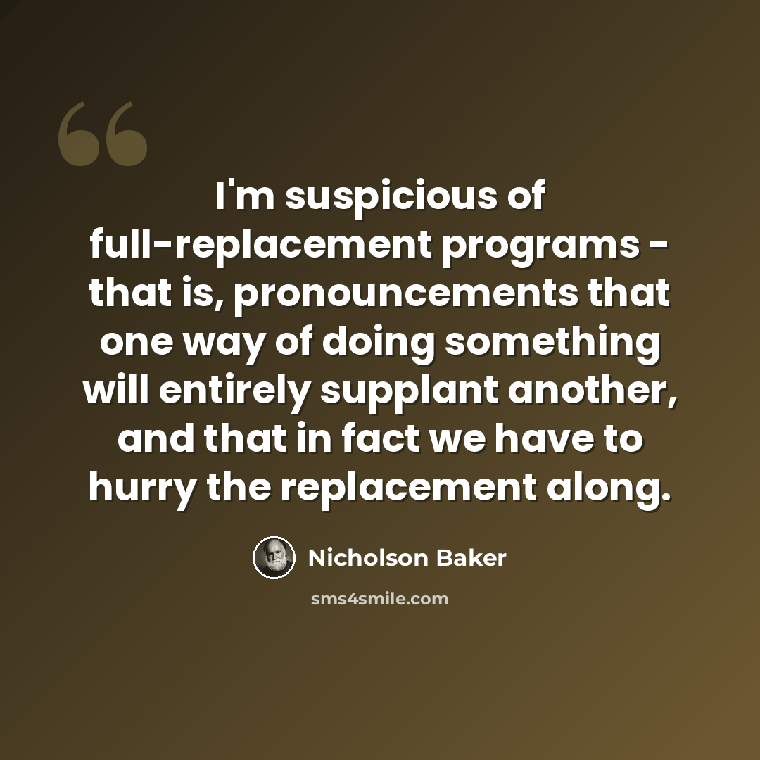 “I'm suspicious of full-replacement programs - that is, pronouncements that one way of doing something will entirely supplant another, and that in fact we have to hurry the replacement along.” quote by Nicholson Baker