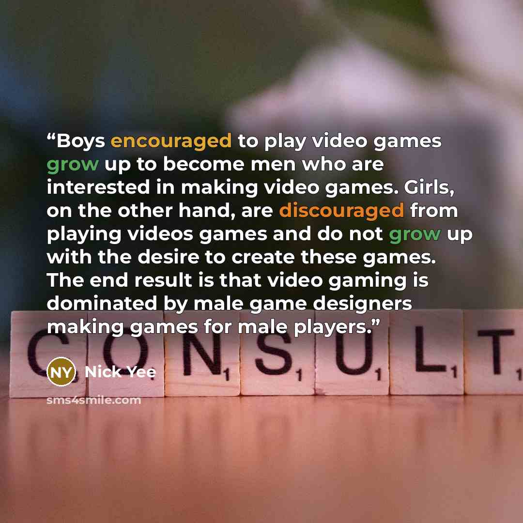 “Boys encouraged to play video games grow up to become men who are interested in making video games. Girls, on the other hand, are discouraged from playing videos games and do not grow up with the desire to create these games. The end result is that video gaming is dominated by male game designers…” quote by Nick Yee