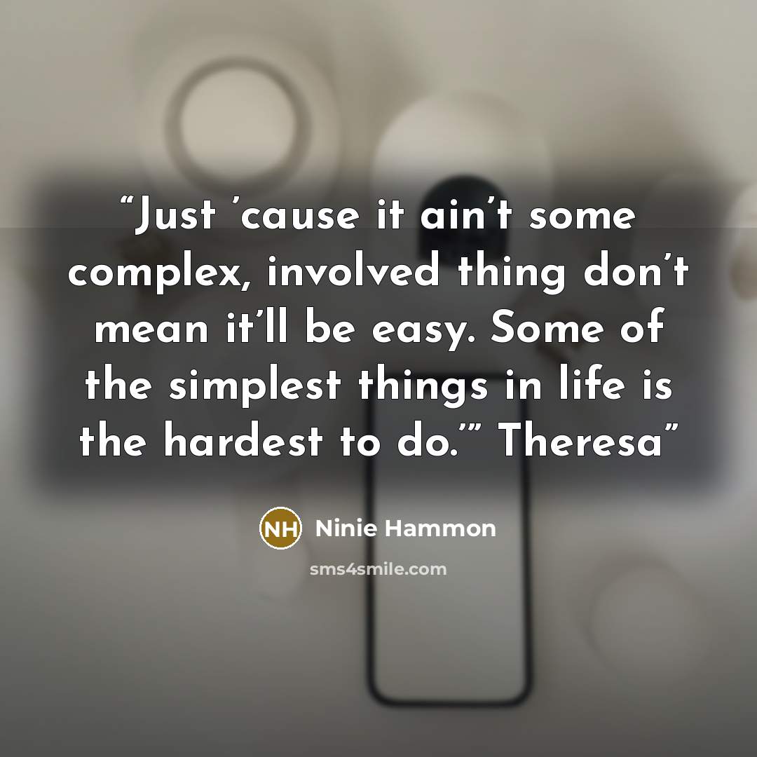“Just ’cause it ain’t some complex, involved thing don’t mean it’ll be easy. Some of the simplest things in life is the hardest to do.’” Theresa” quote by Ninie Hammon