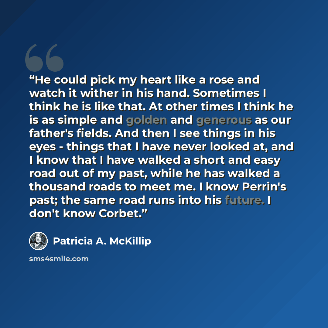 “He could pick my heart like a rose and watch it wither in his hand. Sometimes I think he is like that. At other times I think he is as simple and golden and generous as our father's fields. And then I see things in his eyes - things that I have never looked at, and I know that I have walked a…” quote by Patricia A. McKillip