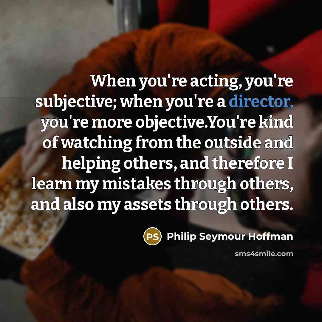 “When you're acting, you're subjective; when you're a director, you're more objective.You're kind of watching from the outside and helping others, and therefore I learn my mistakes through others, and also my assets through others.” quote by Philip Seymour Hoffman